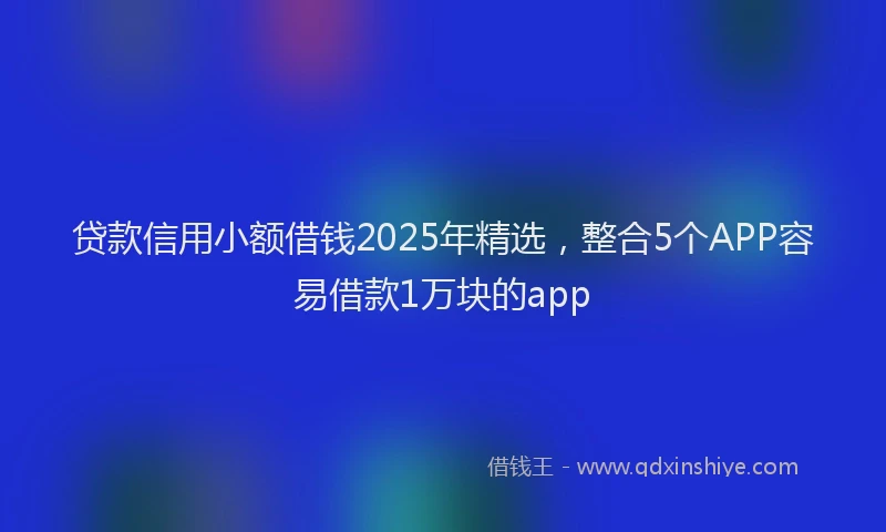 贷款信用小额借钱2025年精选，整合5个APP容易借款1万块的app