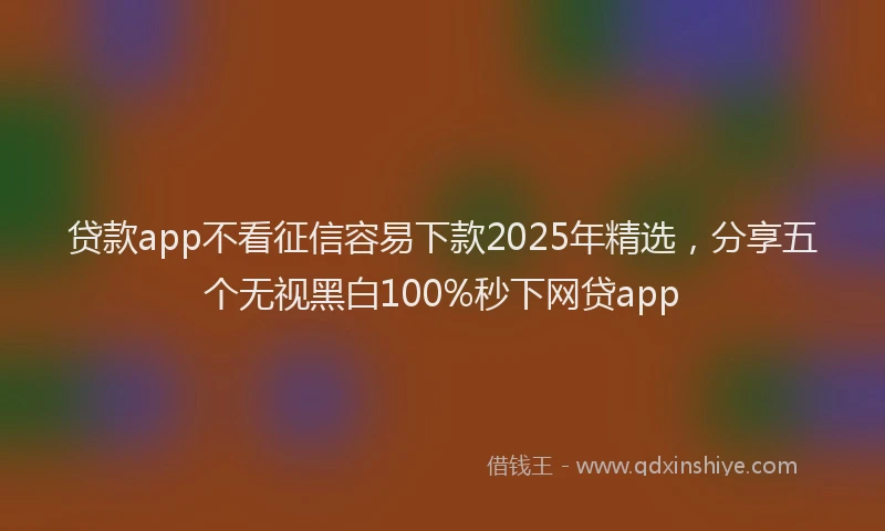 贷款app不看征信容易下款2025年精选，分享五个无视黑白100%秒下网贷app