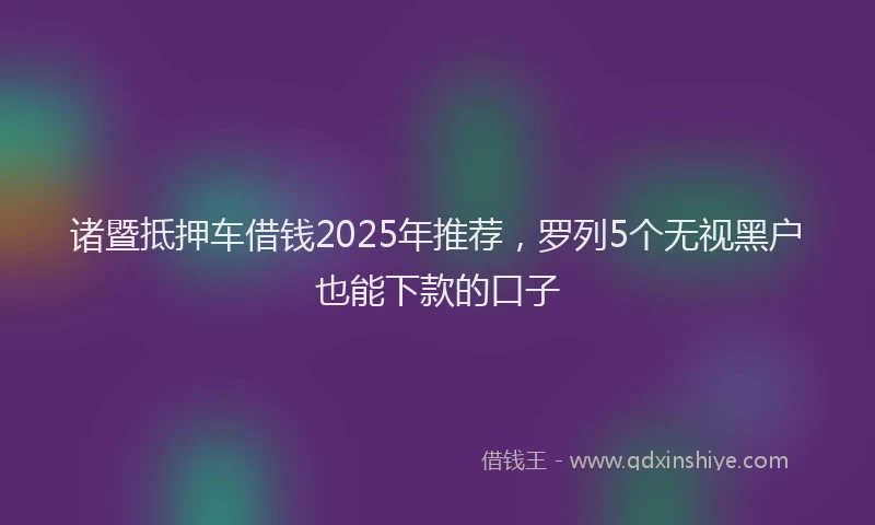 诸暨抵押车借钱2025年推荐，罗列5个无视黑户也能下款的口子
