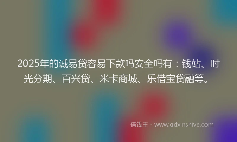 2025年的诚易贷容易下款吗安全吗有：钱站、时光分期、百兴贷、米卡商城、乐借宝贷融等。
