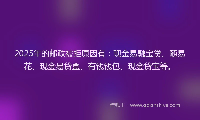 2025年的邮政被拒原因有：现金易融宝贷、随易花、现金易贷盒、有钱钱包、现金贷宝等。