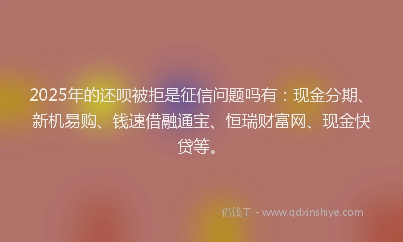2025年的还呗被拒是征信问题吗有：现金分期、新机易购、钱速借融通宝、恒瑞财富网、现金快贷等。