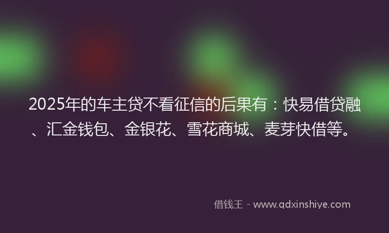 2025年的车主贷不看征信的后果有：快易借贷融、汇金钱包、金银花、雪花商城、麦芽快借等。