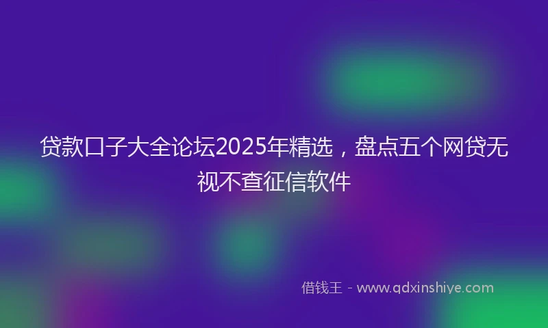 贷款口子大全论坛2025年精选，盘点五个网贷无视不查征信软件