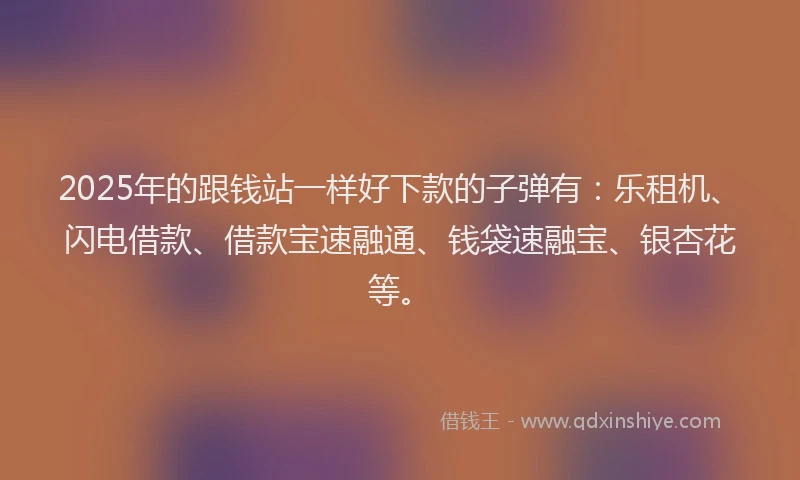 2025年的跟钱站一样好下款的子弹有：乐租机、闪电借款、借款宝速融通、钱袋速融宝、银杏花等。