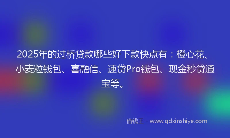 2025年的过桥贷款哪些好下款快点有：橙心花、小麦粒钱包、喜融信、速贷Pro钱包、现金秒贷通宝等。
