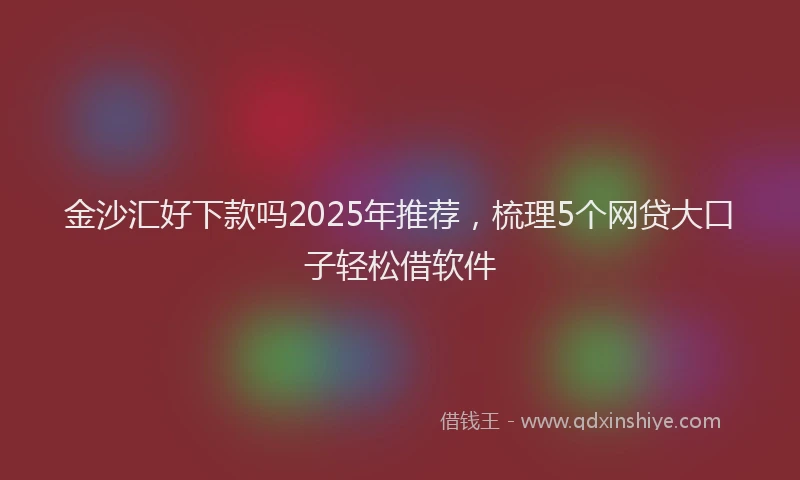 金沙汇好下款吗2025年推荐，梳理5个网贷大口子轻松借软件