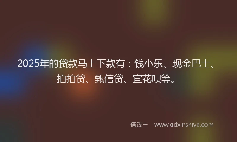 2025年的贷款马上下款有：钱小乐、现金巴士、拍拍贷、甄信贷、宜花呗等。