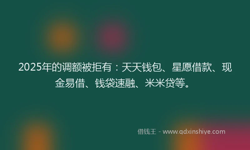 2025年的调额被拒有：天天钱包、星愿借款、现金易借、钱袋速融、米米贷等。