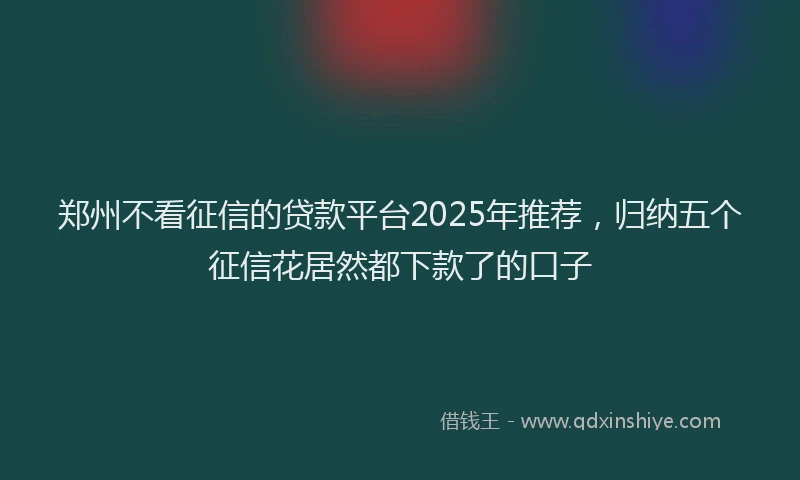 郑州不看征信的贷款平台2025年推荐，归纳五个征信花居然都下款了的口子