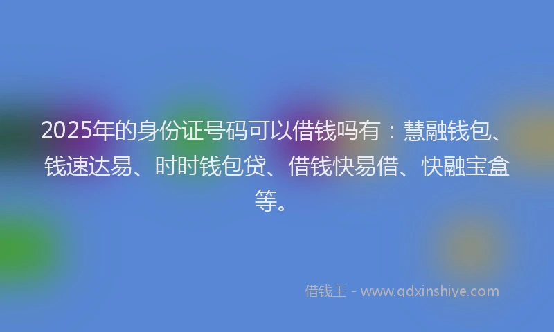 2025年的身份证号码可以借钱吗有：慧融钱包、钱速达易、时时钱包贷、借钱快易借、快融宝盒等。