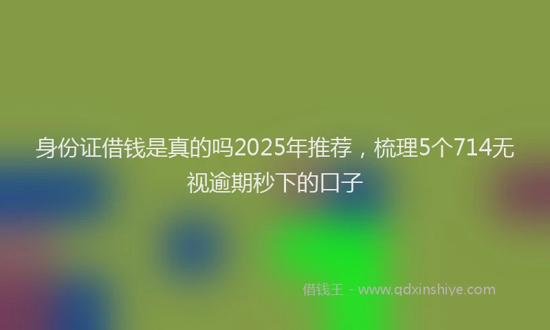 身份证借钱是真的吗2025年推荐，梳理5个714无视逾期秒下的口子