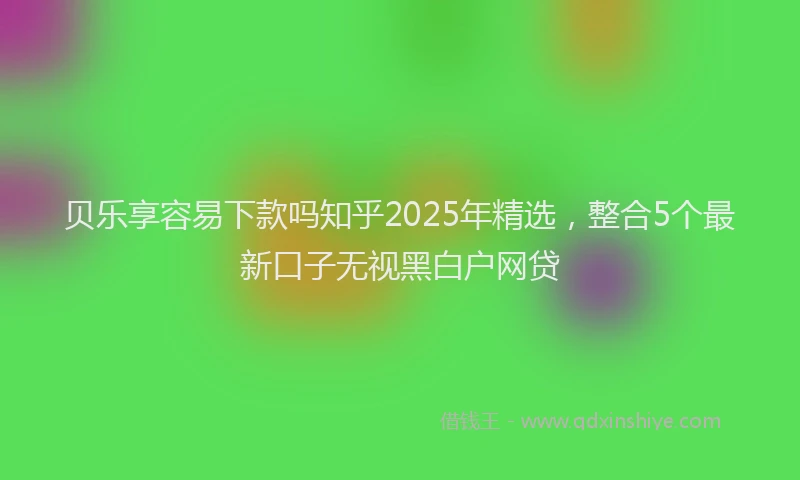 贝乐享容易下款吗知乎2025年精选，整合5个最新口子无视黑白户网贷