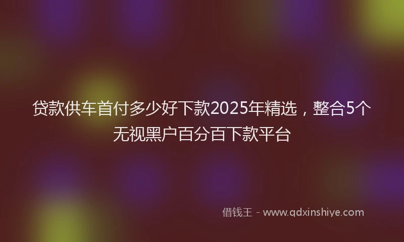 贷款供车首付多少好下款2025年精选，整合5个无视黑户百分百下款平台