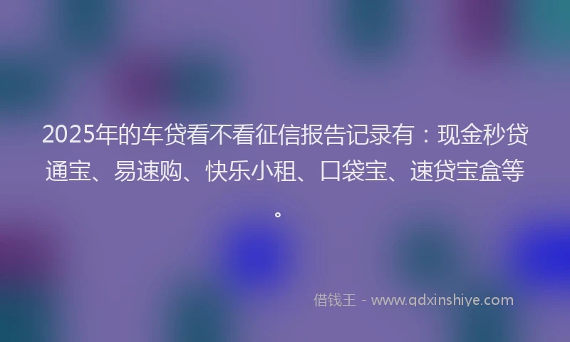 2025年的车贷看不看征信报告记录有：现金秒贷通宝、易速购、快乐小租、口袋宝、速贷宝盒等。