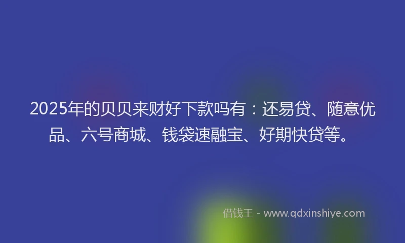 2025年的贝贝来财好下款吗有：还易贷、随意优品、六号商城、钱袋速融宝、好期快贷等。