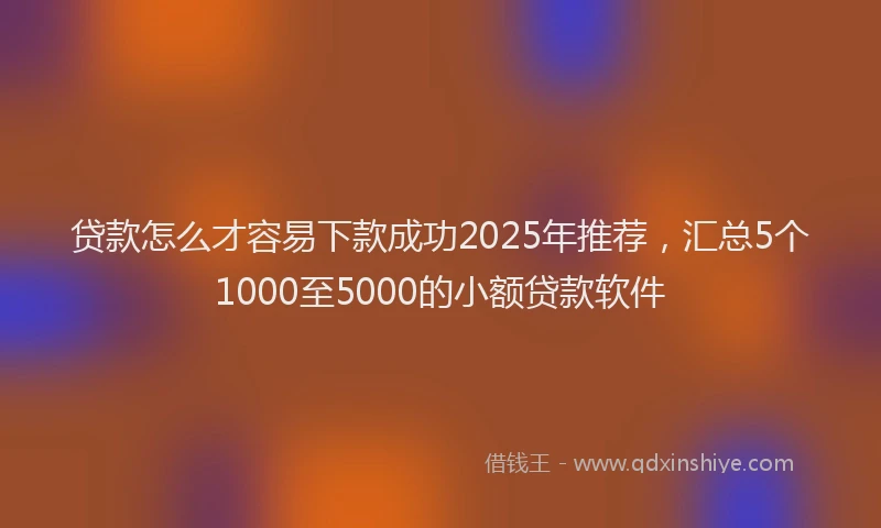 贷款怎么才容易下款成功2025年推荐，汇总5个1000至5000的小额贷款软件
