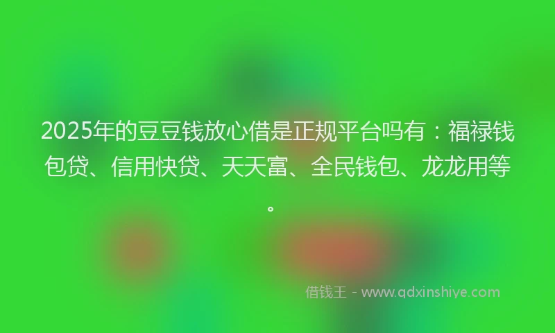 2025年的豆豆钱放心借是正规平台吗有：福禄钱包贷、信用快贷、天天富、全民钱包、龙龙用等。