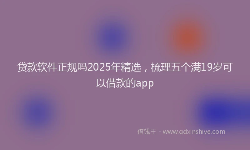 贷款软件正规吗2025年精选，梳理五个满19岁可以借款的app