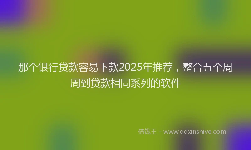 那个银行贷款容易下款2025年推荐，整合五个周周到贷款相同系列的软件