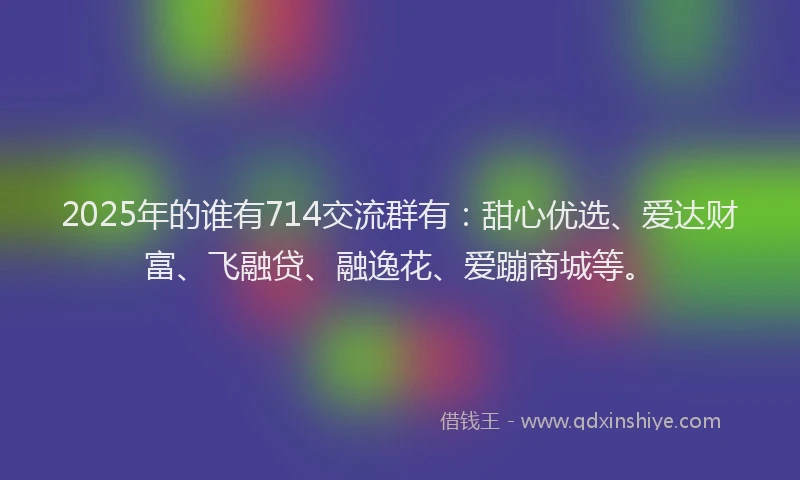 2025年的谁有714交流群有：甜心优选、爱达财富、飞融贷、融逸花、爱蹦商城等。