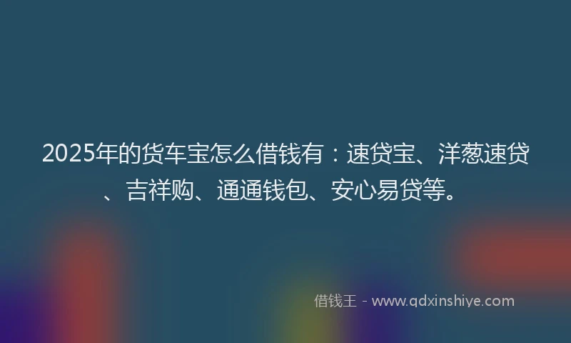 2025年的货车宝怎么借钱有：速贷宝、洋葱速贷、吉祥购、通通钱包、安心易贷等。