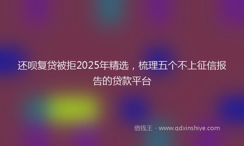 还呗复贷被拒2025年精选，梳理五个不上征信报告的贷款平台