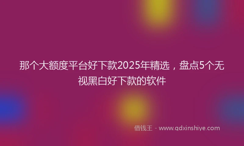 那个大额度平台好下款2025年精选，盘点5个无视黑白好下款的软件