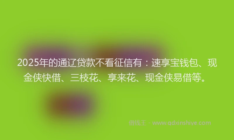 2025年的通辽贷款不看征信有：速享宝钱包、现金侠快借、三枝花、享来花、现金侠易借等。