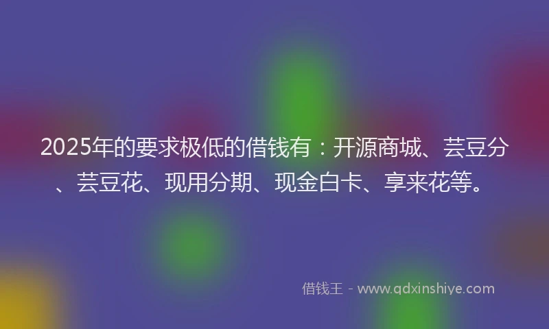 2025年的要求极低的借钱有：开源商城、芸豆分、芸豆花、现用分期、现金白卡、享来花等。