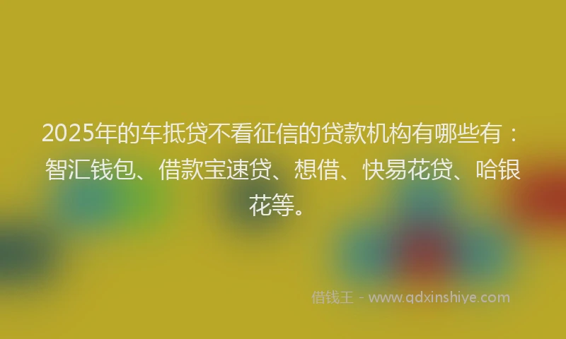 2025年的车抵贷不看征信的贷款机构有哪些有：智汇钱包、借款宝速贷、想借、快易花贷、哈银花等。