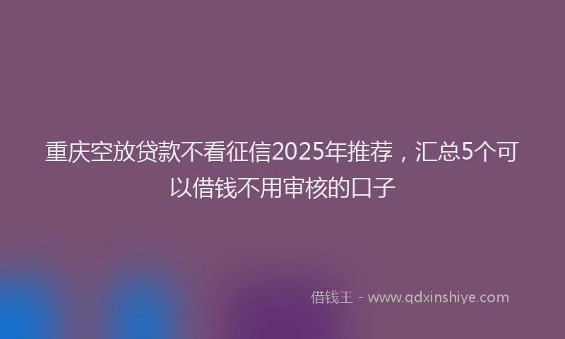 重庆空放贷款不看征信2025年推荐，汇总5个可以借钱不用审核的口子