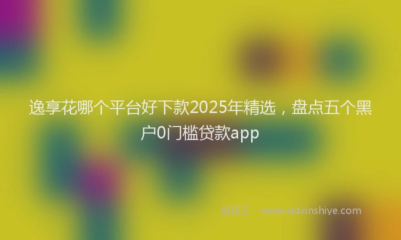 逸享花哪个平台好下款2025年精选，盘点五个黑户0门槛贷款app