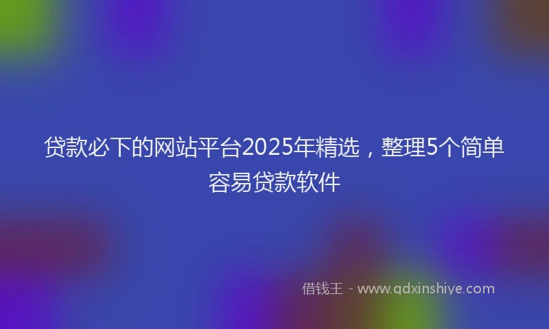 贷款必下的网站平台2025年精选，整理5个简单容易贷款软件
