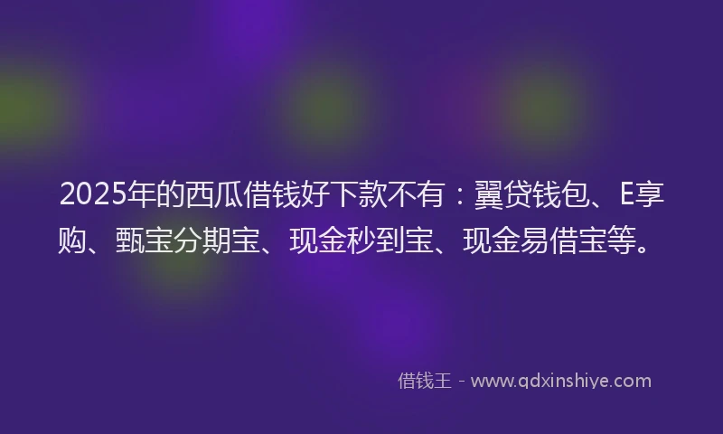 2025年的西瓜借钱好下款不有：翼贷钱包、E享购、甄宝分期宝、现金秒到宝、现金易借宝等。