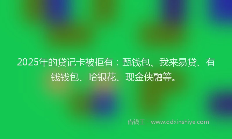 2025年的贷记卡被拒有：甄钱包、我来易贷、有钱钱包、哈银花、现金侠融等。