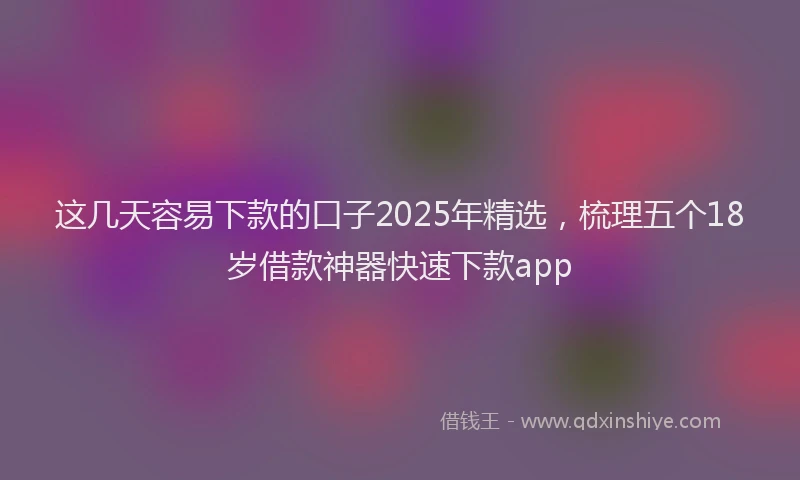 这几天容易下款的口子2025年精选，梳理五个18岁借款神器快速下款app