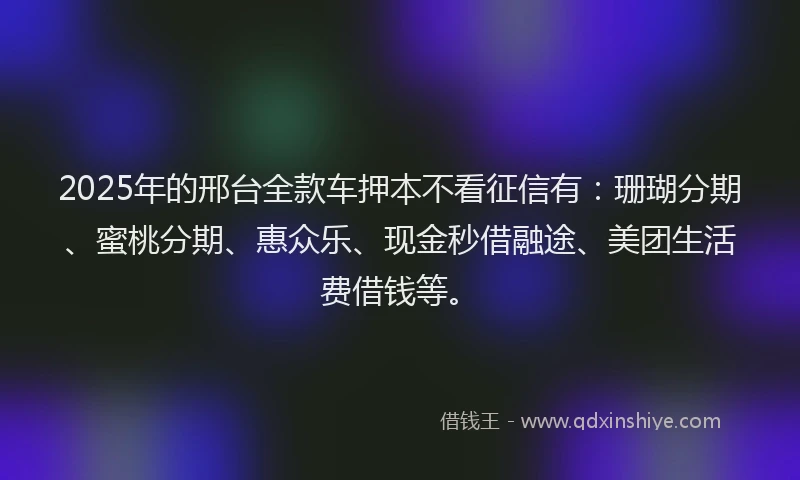 2025年的邢台全款车押本不看征信有：珊瑚分期、蜜桃分期、惠众乐、现金秒借融途、美团生活费借钱等。