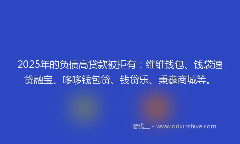 2025年的负债高贷款被拒有：维维钱包、钱袋速贷融宝、哆哆钱包贷、钱贷乐、秉鑫商城等。