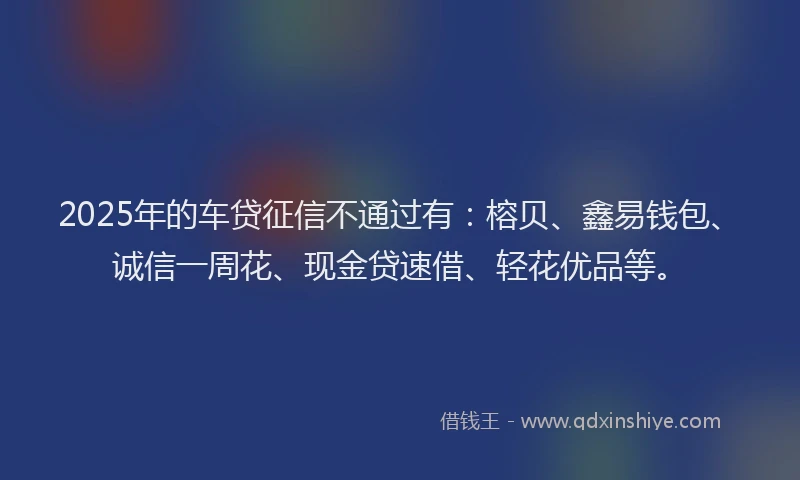 2025年的车贷征信不通过有：榕贝、鑫易钱包、诚信一周花、现金贷速借、轻花优品等。