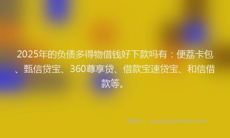 2025年的负债多得物借钱好下款吗有：便荔卡包、甄信贷宝、360尊享贷、借款宝速贷宝、和信借款等。