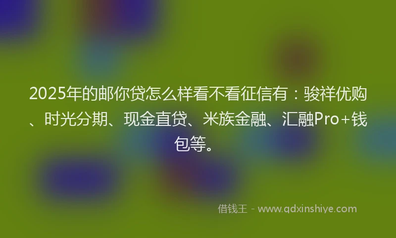 2025年的邮你贷怎么样看不看征信有：骏祥优购、时光分期、现金直贷、米族金融、汇融Pro+钱包等。