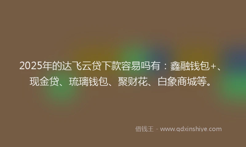 2025年的达飞云贷下款容易吗有：鑫融钱包+、现金贷、琉璃钱包、聚财花、白象商城等。