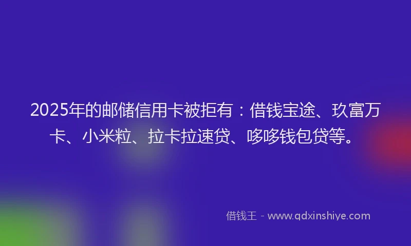 2025年的邮储信用卡被拒有：借钱宝途、玖富万卡、小米粒、拉卡拉速贷、哆哆钱包贷等。