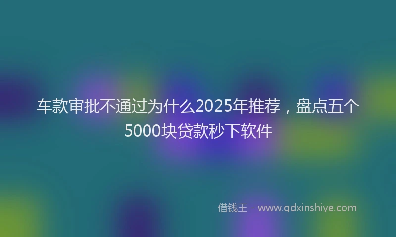 车款审批不通过为什么2025年推荐，盘点五个5000块贷款秒下软件