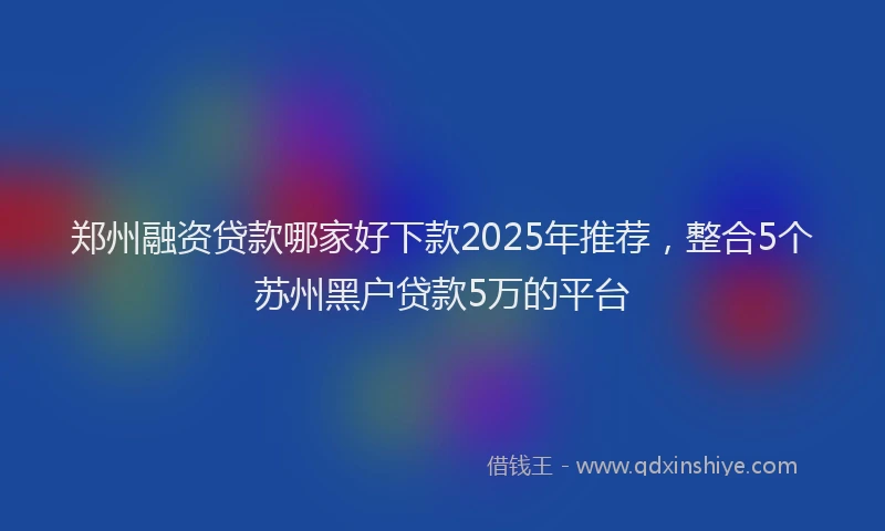 郑州融资贷款哪家好下款2025年推荐，整合5个苏州黑户贷款5万的平台