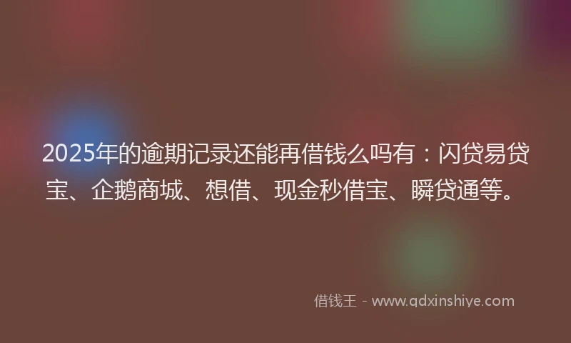 2025年的逾期记录还能再借钱么吗有：闪贷易贷宝、企鹅商城、想借、现金秒借宝、瞬贷通等。