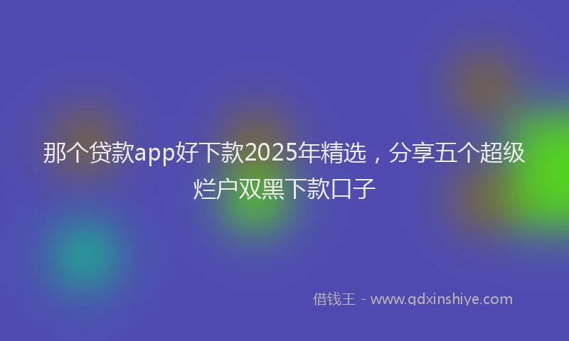 那个贷款app好下款2025年精选，分享五个超级烂户双黑下款口子
