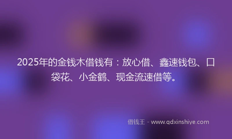 2025年的金钱木借钱有：放心借、鑫速钱包、口袋花、小金鹤、现金流速借等。