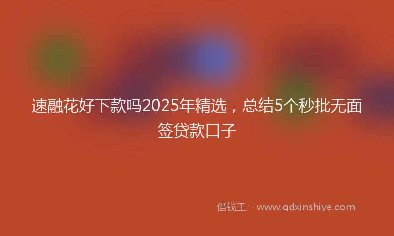 速融花好下款吗2025年精选，总结5个秒批无面签贷款口子